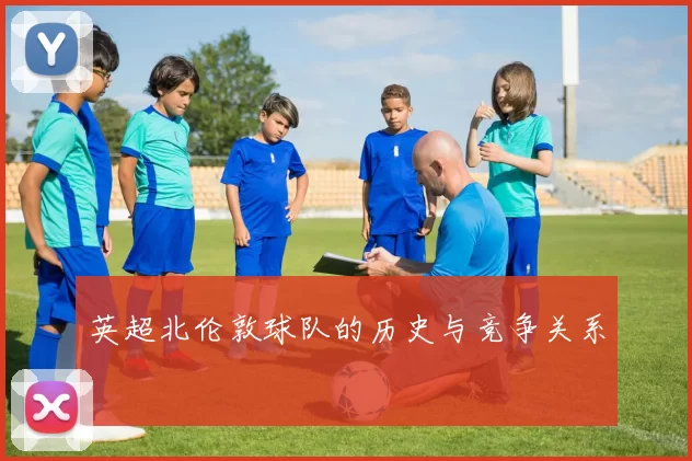 英超北伦敦球队的历史与竞争关系