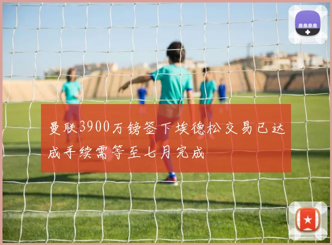 曼联3900万镑签下埃德松交易已达成手续需等至七月完成