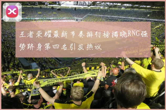 王者荣耀最新节奏排行榜揭晓RNG强势跻身第四名引发热议