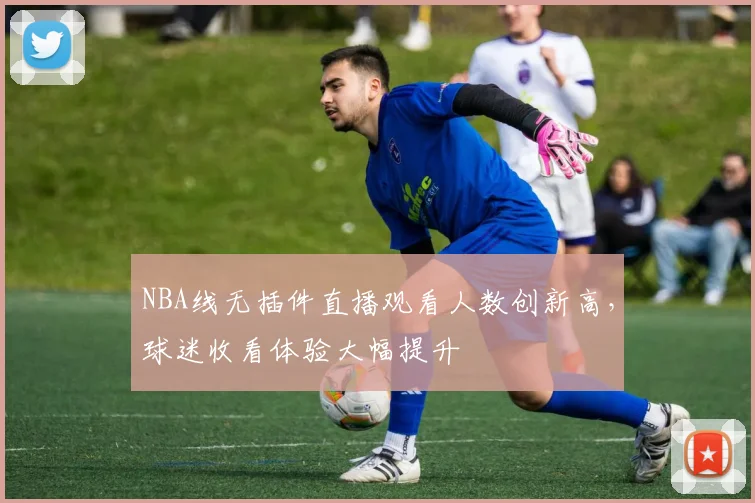 NBA线无插件直播观看人数创新高，球迷收看体验大幅提升