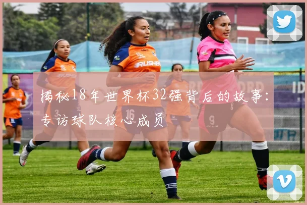 揭秘18年世界杯32强背后的故事：专访球队核心成员