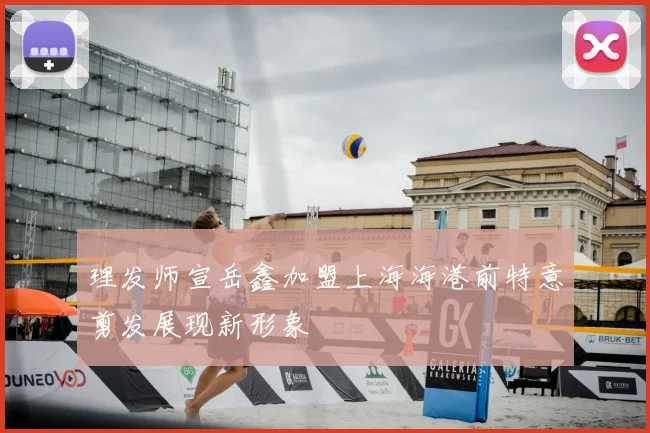 理发师宣岳鑫加盟上海海港前特意剪发展现新形象