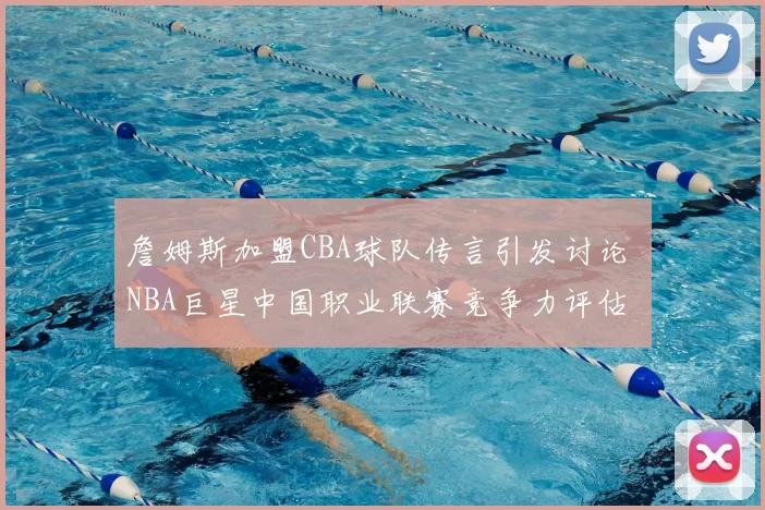 詹姆斯加盟CBA球队传言引发讨论 NBA巨星中国职业联赛竞争力评估