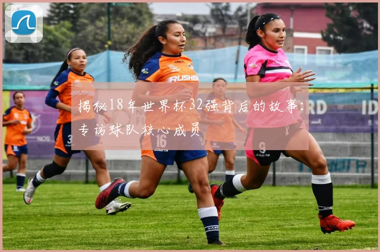 揭秘18年世界杯32强背后的故事：专访球队核心成员