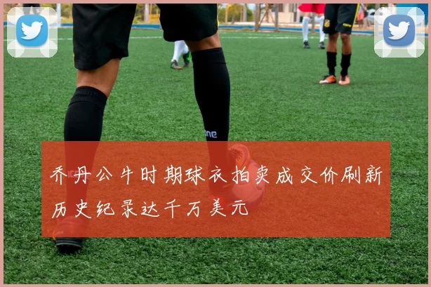 乔丹公牛时期球衣拍卖成交价刷新历史纪录达千万美元