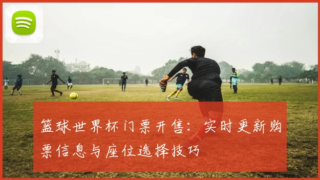 篮球世界杯门票开售：实时更新购票信息与座位选择技巧