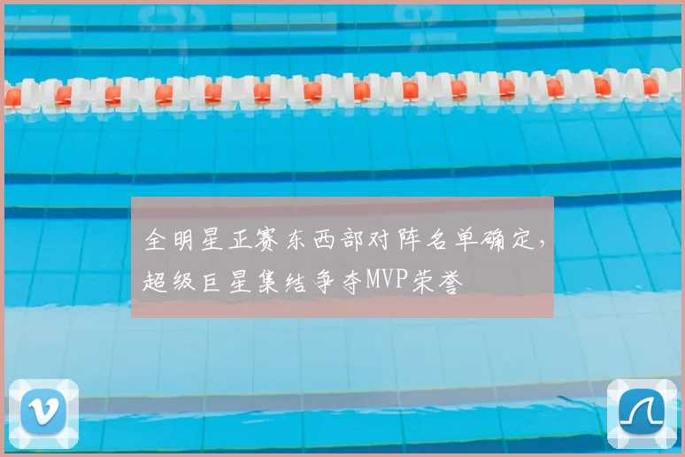 全明星正赛东西部对阵名单确定，超级巨星集结争夺MVP荣誉