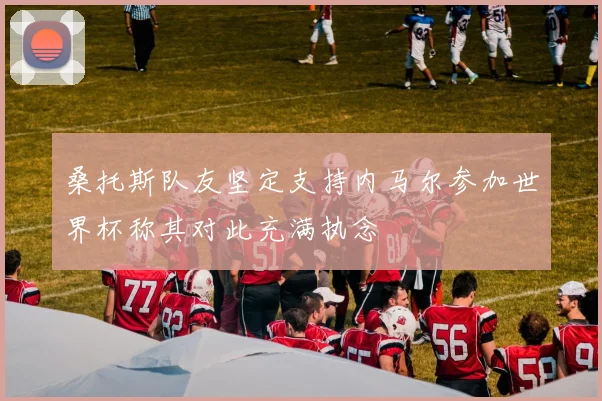 桑托斯队友坚定支持内马尔参加世界杯称其对此充满执念
