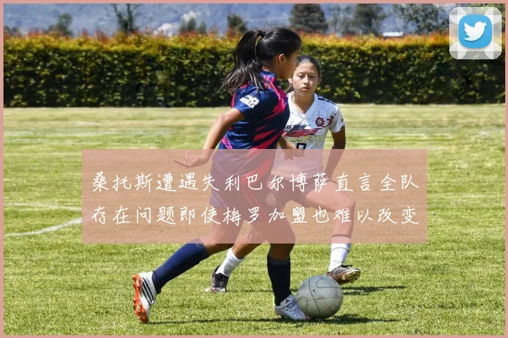 桑托斯遭遇失利巴尔博萨直言全队存在问题即使梅罗加盟也难以改变