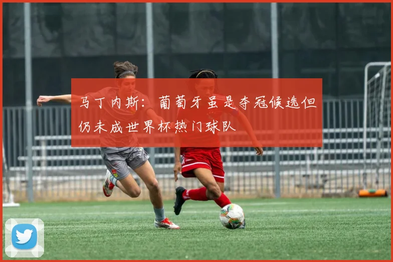 马丁内斯:葡萄牙虽是夺冠候选但仍未成世界杯热门球队