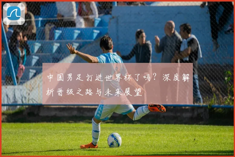 中国男足打进世界杯了吗？深度解析晋级之路与未来展望