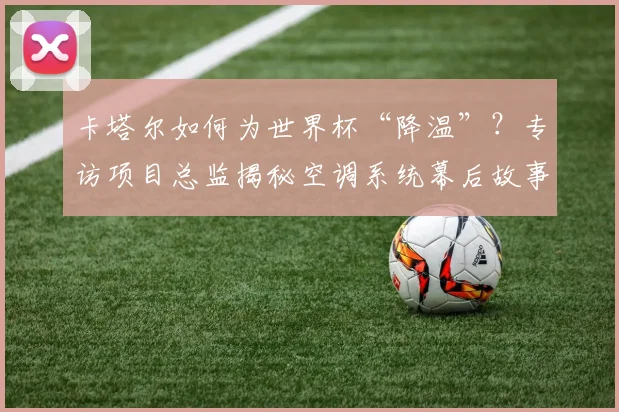 卡塔尔如何为世界杯“降温”？专访项目总监揭秘空调系统幕后故事