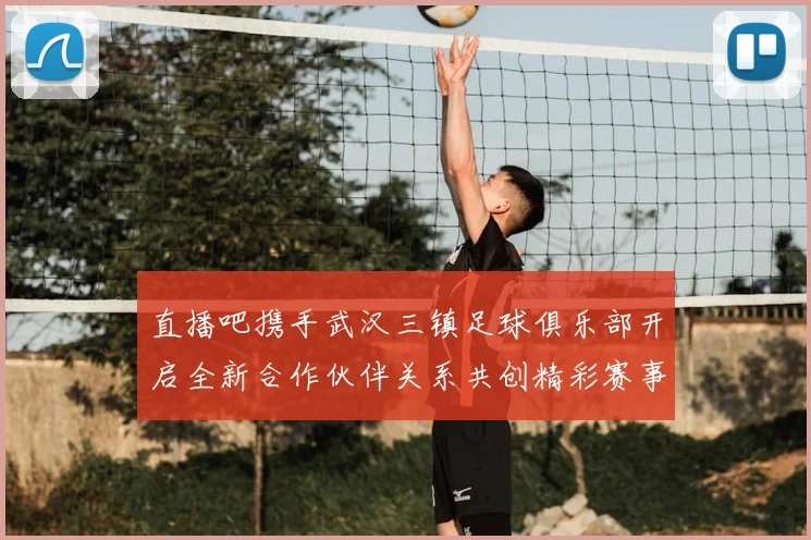直播吧携手武汉三镇足球俱乐部开启全新合作伙伴关系共创精彩赛事体验