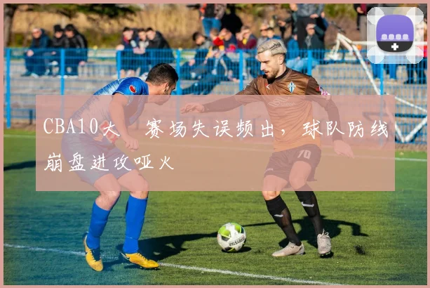 CBA10大囧赛场失误频出，球队防线崩盘进攻哑火