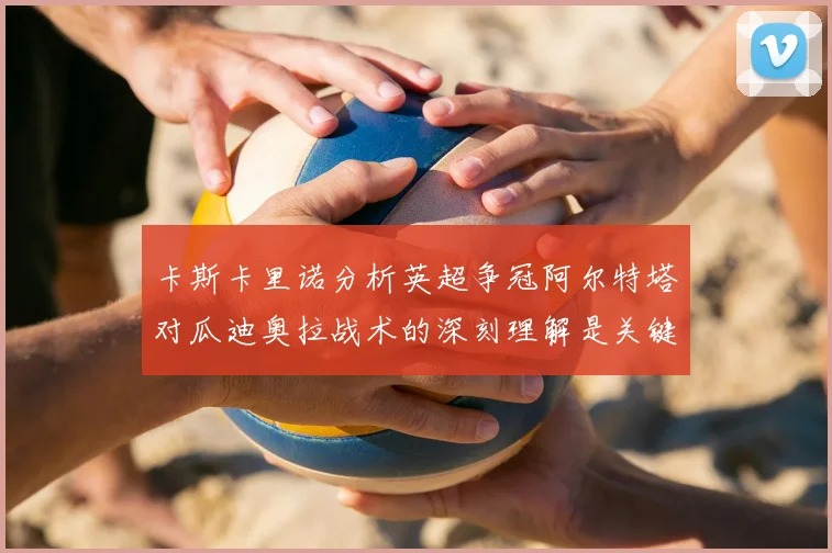 卡斯卡里诺分析英超争冠阿尔特塔对瓜迪奥拉战术的深刻理解是关键