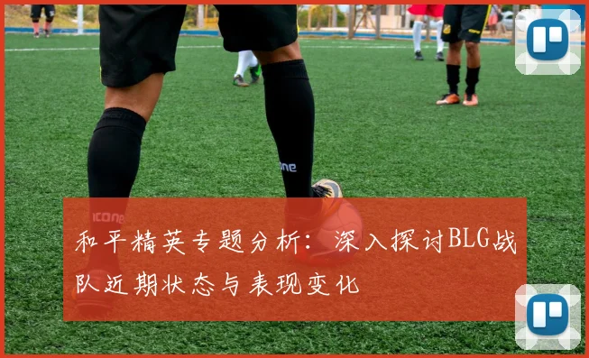 和平精英专题分析：深入探讨BLG战队近期状态与表现变化