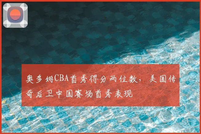 奥多姆CBA首秀得分两位数,美国传奇后卫中国赛场首秀表现