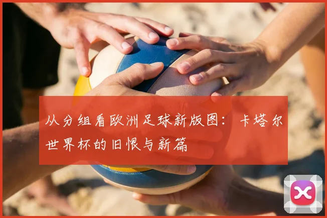 从分组看欧洲足球新版图：卡塔尔世界杯的旧恨与新篇