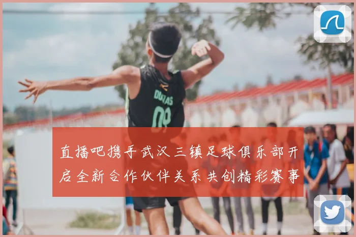 直播吧携手武汉三镇足球俱乐部开启全新合作伙伴关系共创精彩赛事体验