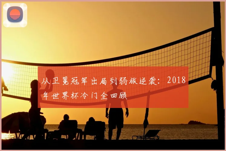 从卫冕冠军出局到弱旅逆袭：2018年世界杯冷门全回顾