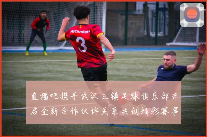 直播吧携手武汉三镇足球俱乐部开启全新合作伙伴关系共创精彩赛事体验