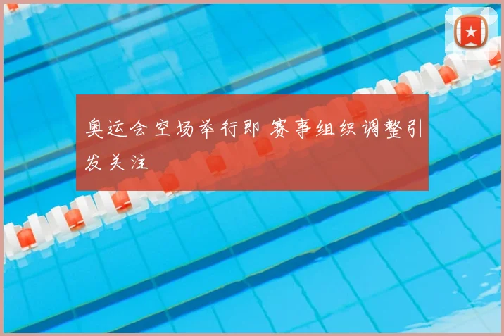 奥运会空场举行即 赛事组织调整引发关注