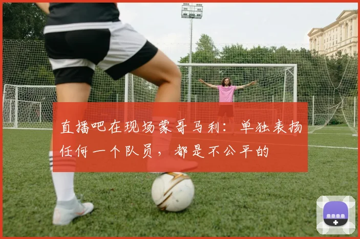 直播吧在现场蒙哥马利：单独表扬任何一个队员，都是不公平的