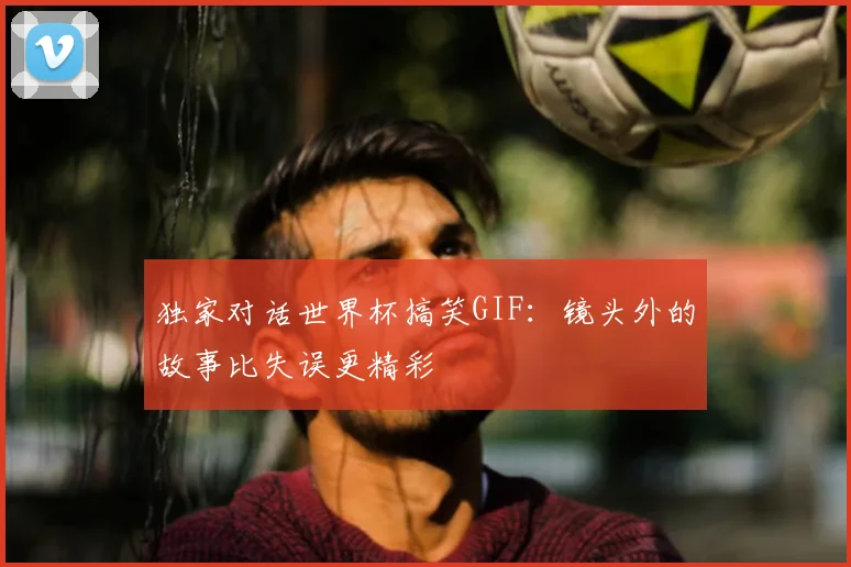 独家对话世界杯搞笑GIF：镜头外的故事比失误更精彩