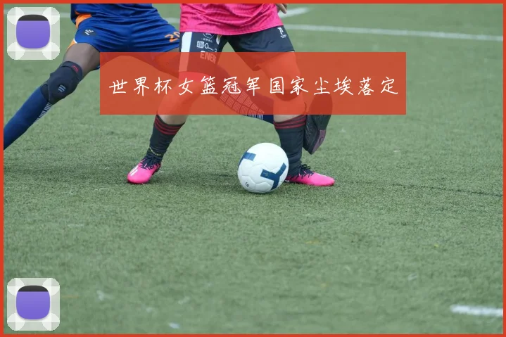世界杯女篮冠军国家尘埃落定
