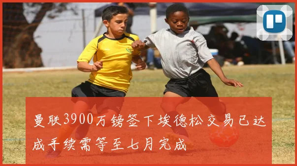 曼联3900万镑签下埃德松交易已达成手续需等至七月完成
