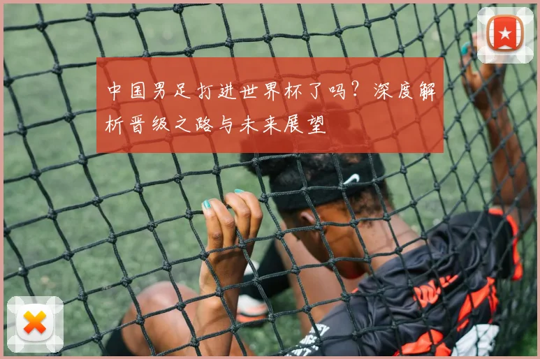 中国男足打进世界杯了吗？深度解析晋级之路与未来展望