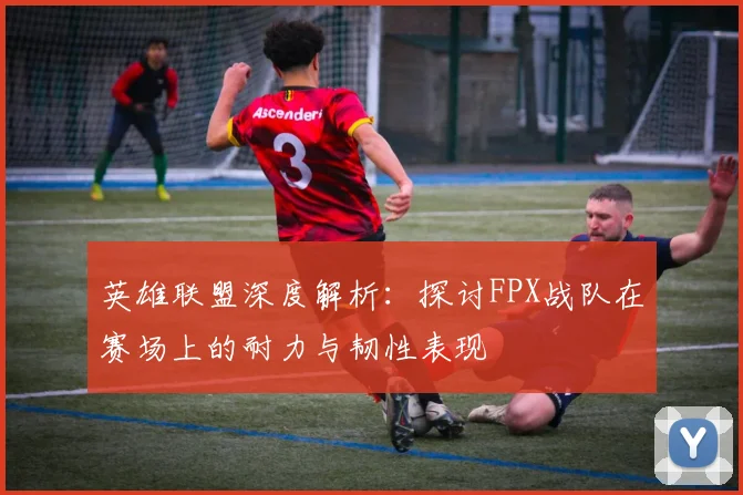 英雄联盟深度解析：探讨FPX战队在赛场上的耐力与韧性表现
