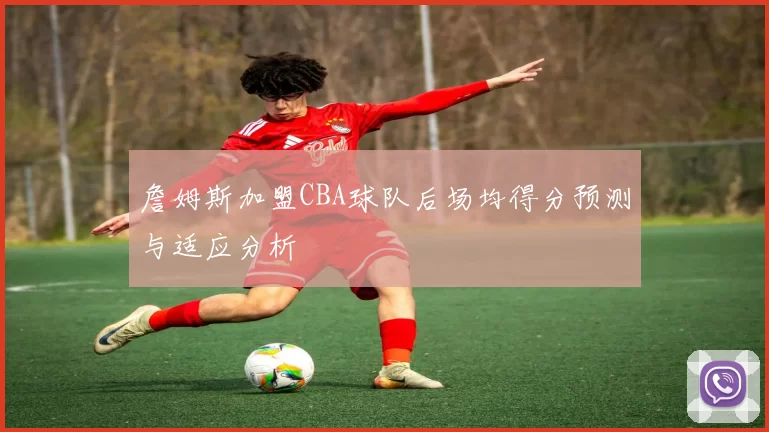 詹姆斯加盟CBA球队后场均得分预测与适应分析