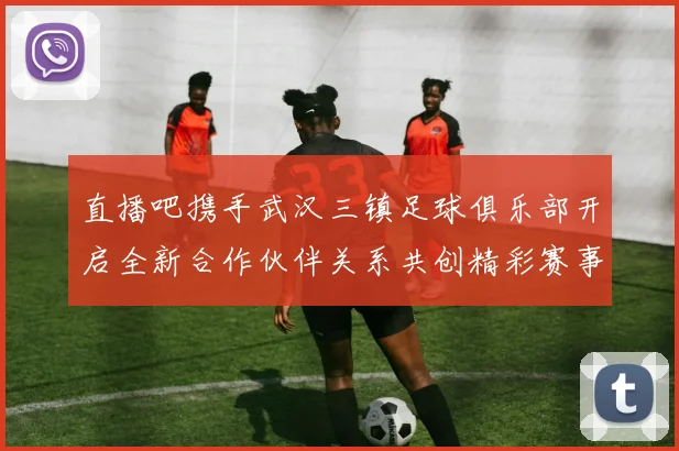 直播吧携手武汉三镇足球俱乐部开启全新合作伙伴关系共创精彩赛事体验