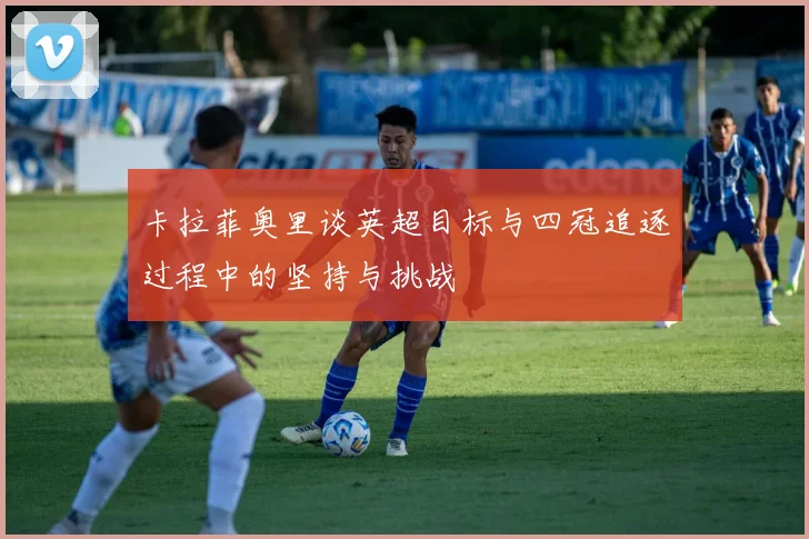 卡拉菲奥里谈英超目标与四冠追逐过程中的坚持与挑战
