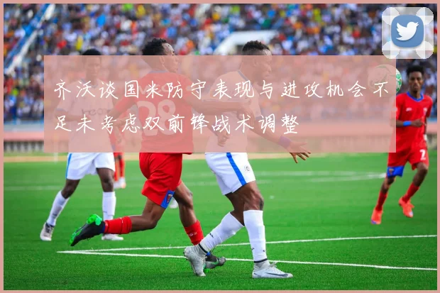 齐沃谈国米防守表现与进攻机会不足未考虑双前锋战术调整