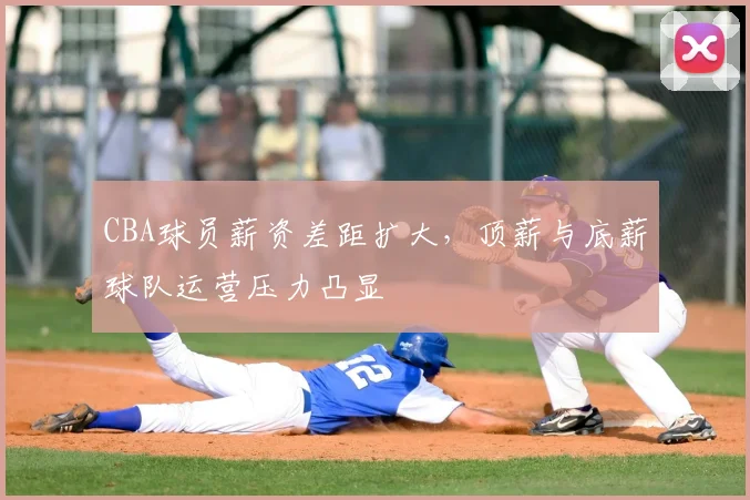 CBA球员薪资差距扩大，顶薪与底薪球队运营压力凸显