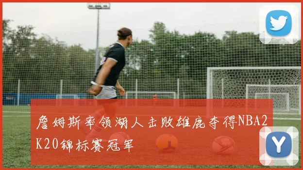 詹姆斯率领湖人击败雄鹿夺得NBA2K20锦标赛冠军