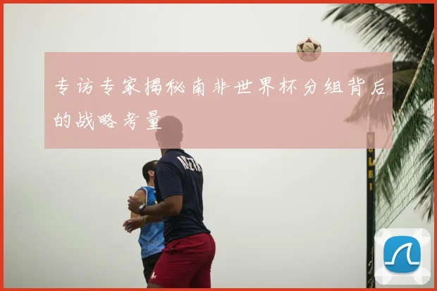 专访专家揭秘南非世界杯分组背后的战略考量