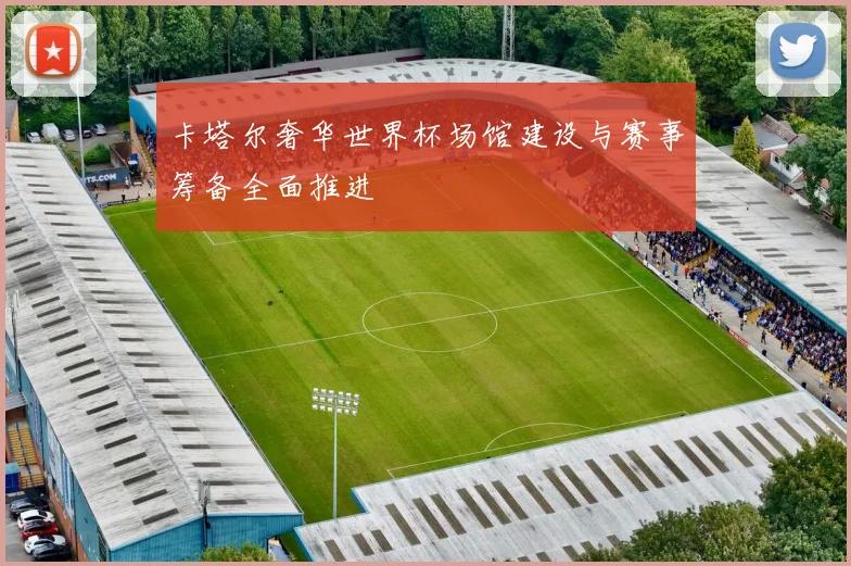 卡塔尔奢华世界杯场馆建设与赛事筹备全面推进