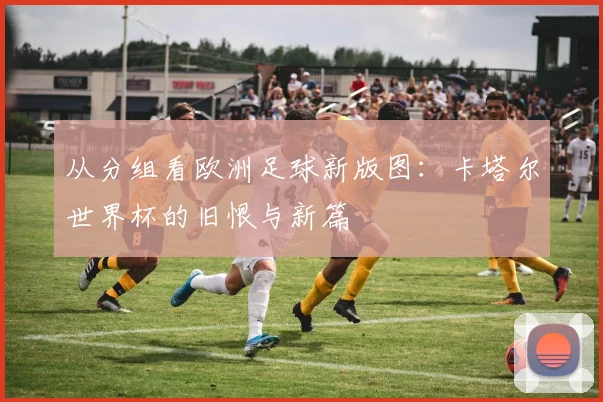 从分组看欧洲足球新版图：卡塔尔世界杯的旧恨与新篇