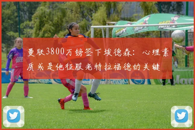 曼联3800万镑签下埃德森：心理素质或是他征服老特拉福德的关键