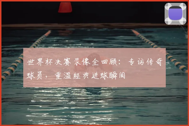 世界杯决赛录像全回顾：专访传奇球员，重温经典进球瞬间