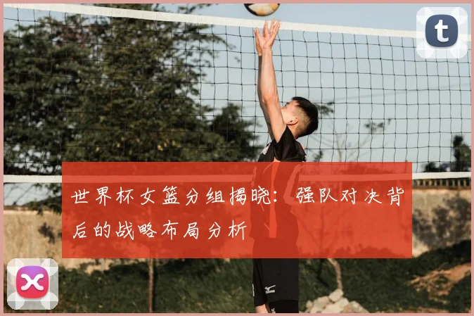 世界杯女篮分组揭晓：强队对决背后的战略布局分析