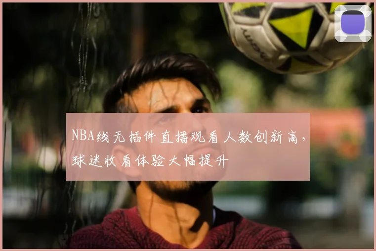 NBA线无插件直播观看人数创新高，球迷收看体验大幅提升
