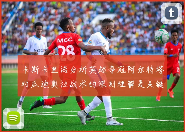 卡斯卡里诺分析英超争冠阿尔特塔对瓜迪奥拉战术的深刻理解是关键