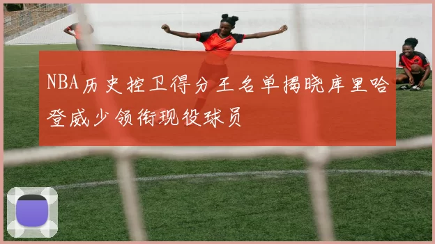 NBA历史控卫得分王名单揭晓库里哈登威少领衔现役球员