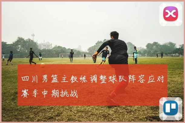 四川男篮主教练调整球队阵容应对赛季中期挑战