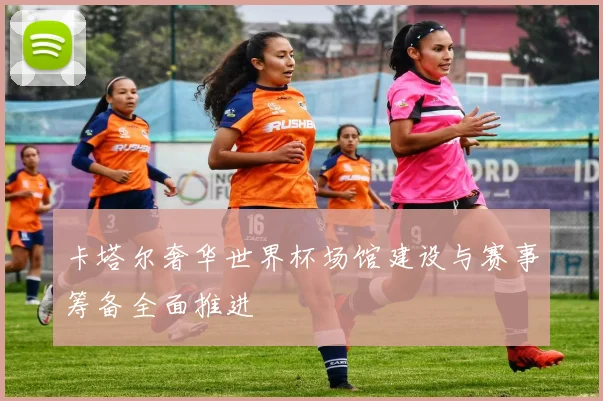 卡塔尔奢华世界杯场馆建设与赛事筹备全面推进