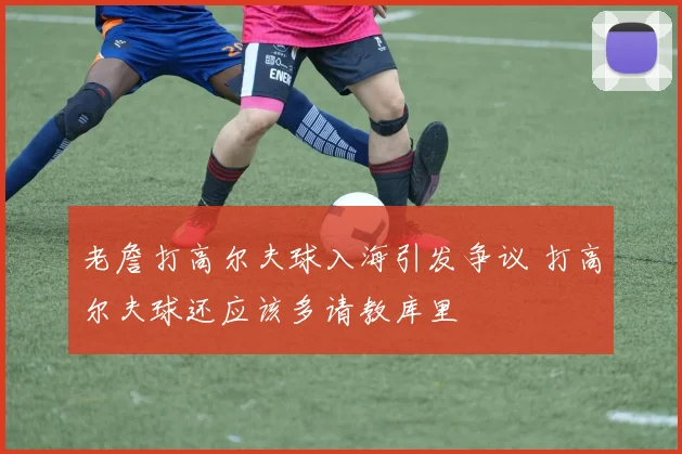 老詹打高尔夫球入海引发争议 打高尔夫球还应该多请教库里